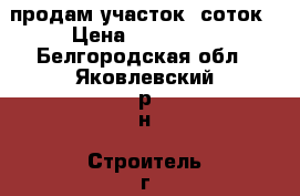 продам участок 8соток › Цена ­ 170 000 - Белгородская обл., Яковлевский р-н, Строитель г. Недвижимость » Земельные участки продажа   . Белгородская обл.